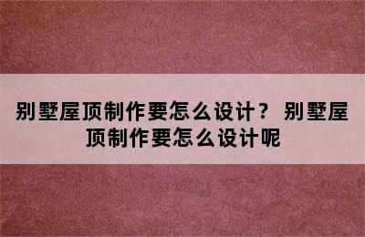 别墅屋顶制作要怎么设计？ 别墅屋顶制作要怎么设计呢